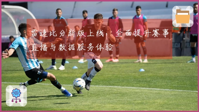 雷速比分新版上线，全面提升赛事直播与数据服务体验